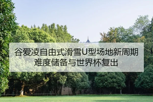 谷爱凌自由式滑雪U型场地新周期难度储备与世界杯复出